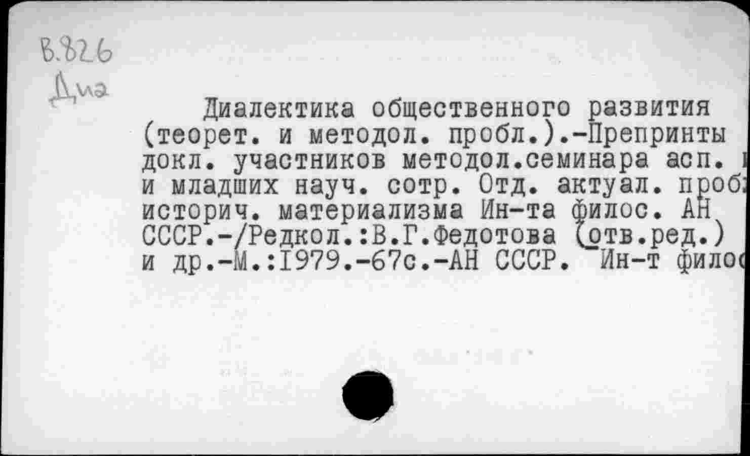 ﻿б.ш
Д\ла
Диалектика общественного развития (теорет. и методол. пробл.).-Препринты докл. участников методол.семинара асп. 1 и младших науч. сотр. Отд. актуал. проб; историч. материализма Ин-та филос. АН СССР.-/Редкол.:В.Г.Федотова (отв.ред.) и др.-М.:1979.-67с.-АН СССР. Ин-т филос